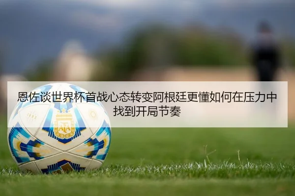 恩佐谈世界杯首战心态转变阿根廷更懂如何在压力中找到开局节奏 - leyu